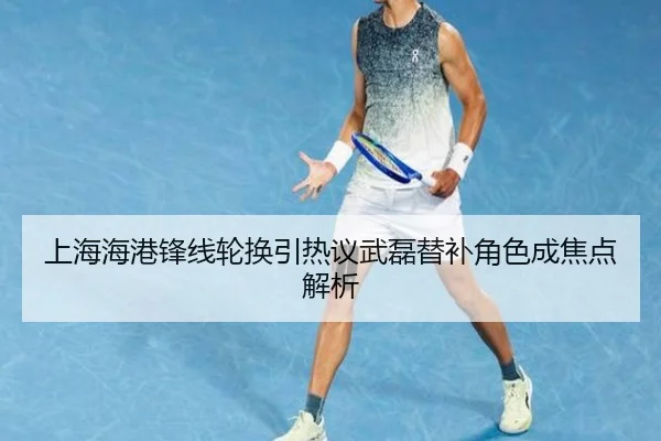 上海海港锋线轮换引热议武磊替补角色成焦点解析