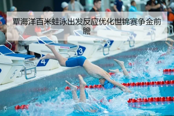 覃海洋百米蛙泳出发反应优化世锦赛争金前瞻
